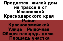 Продается  жилой дом на трассе в ст.Ивановской Краснодарского края › Район ­ Красноармейский › Улица ­ Рыночная › Общая площадь дома ­ 80 › Площадь участка ­ 2 200 › Цена ­ 1 650 000 - Краснодарский край, Красноармейский р-н, Ивановская ст-ца Недвижимость » Дома, коттеджи, дачи продажа   